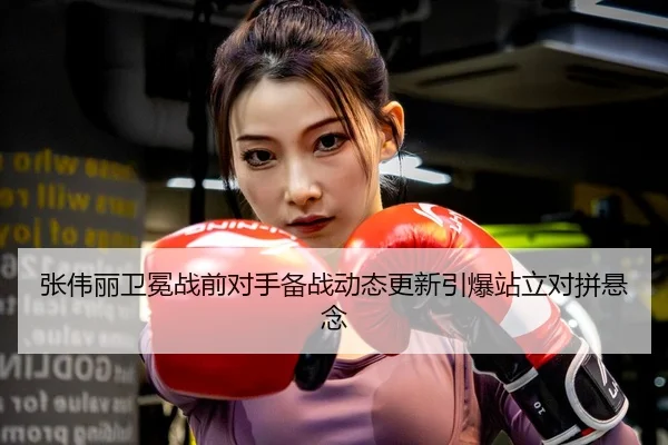 张伟丽卫冕战前对手备战动态更新引爆站立对拼悬念