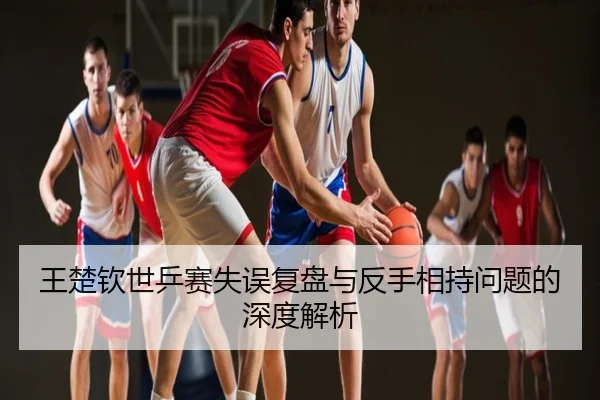 王楚钦世乒赛失误复盘与反手相持问题的深度解析